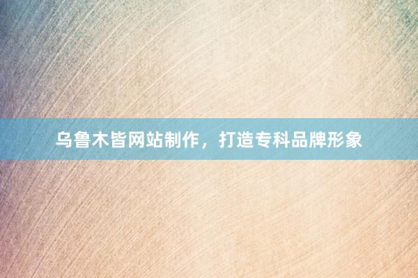 乌鲁木皆网站制作，打造专科品牌形象