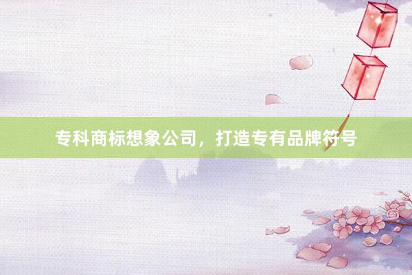 专科商标想象公司，打造专有品牌符号