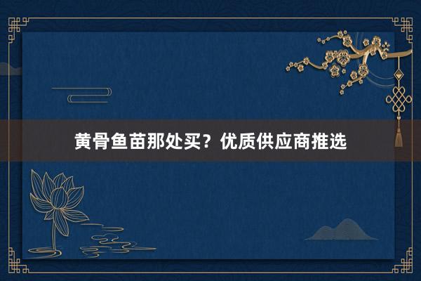 黄骨鱼苗那处买？优质供应商推选